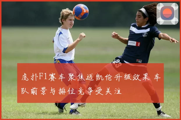 虎扑F1赛车聚焦迈凯伦升级效果 车队前景与排位竞争受关注