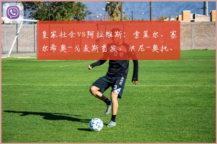 皇家社会vs阿拉维斯:索莱尔、塞尔希奥-戈麦斯首发,洪尼-奥托、巴勃罗-伊巴涅斯出战