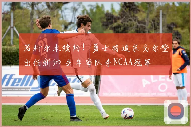 若科尔未续约！勇士将追求戈尔登出任新帅 去年率队夺NCAA冠军