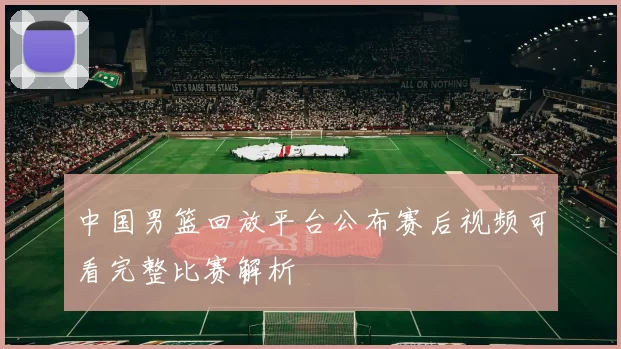 中国男篮回放平台公布赛后视频可看完整比赛解析