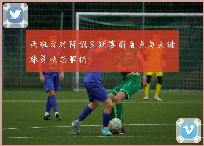 西班牙对阵俄罗斯赛前看点与关键球员状态解析