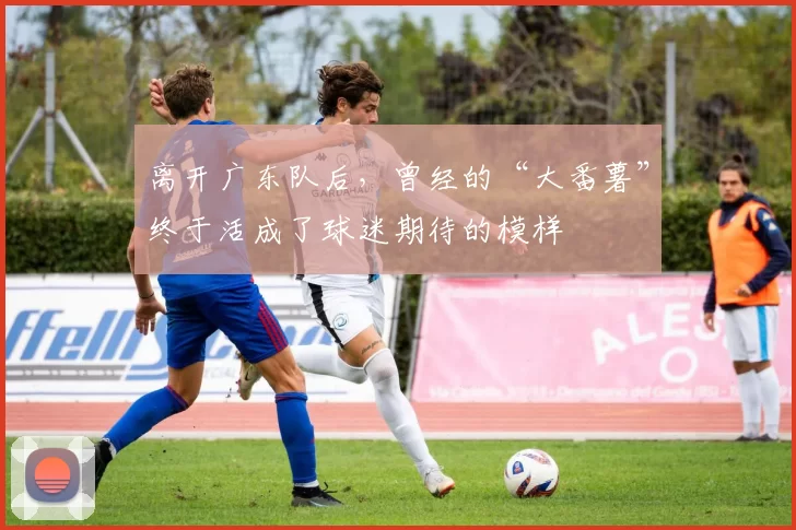 离开广东队后,曾经的“大番薯”终于活成了球迷期待的模样