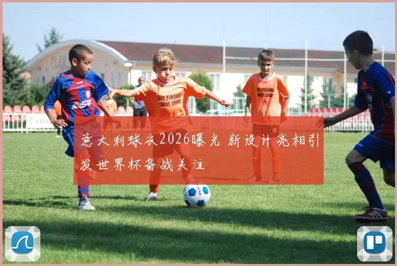 意大利球衣2026曝光 新设计亮相引发世界杯备战关注