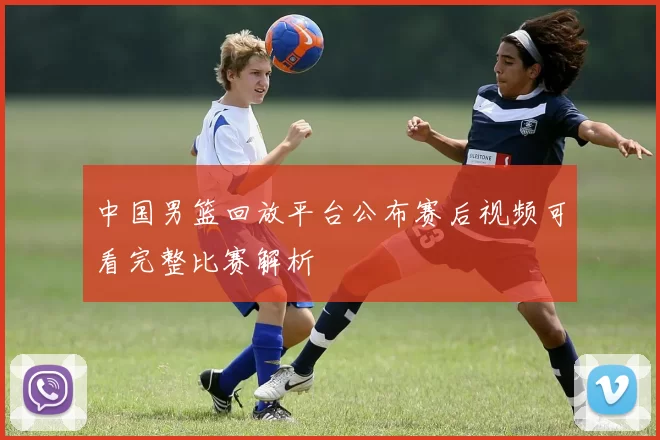 中国男篮回放平台公布赛后视频可看完整比赛解析