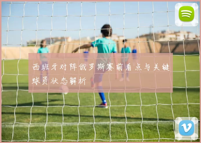 西班牙对阵俄罗斯赛前看点与关键球员状态解析