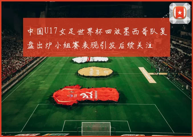 中国U17女足世界杯回放墨西哥队复盘出炉小组赛表现引发后续关注