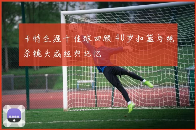卡特生涯十佳球回顾 40岁扣篮与绝杀镜头成经典记忆