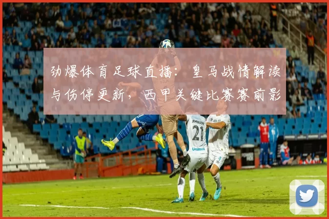 劲爆体育足球直播：皇马战情解读与伤停更新，西甲关键比赛赛前影响