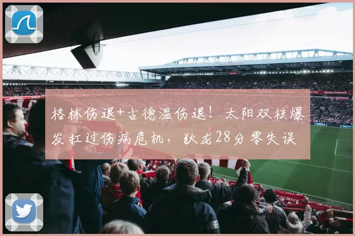 格林伤退+古德温伤退！太阳双核爆发扛过伤病危机，狄龙28分零失误成定海神针