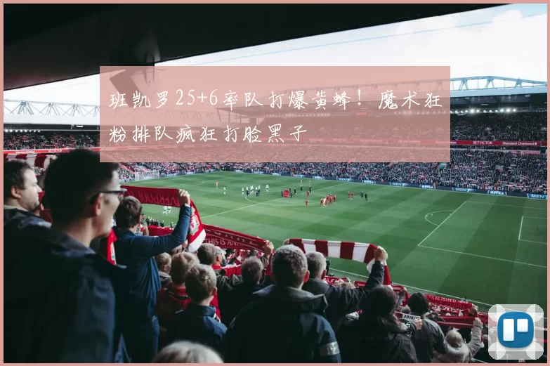 班凯罗25+6率队打爆黄蜂！魔术狂粉排队疯狂打脸黑子