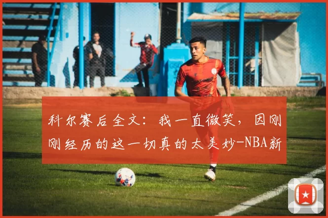 科尔赛后全文：我一直微笑，因刚刚经历的这一切真的太美妙-NBA新闻