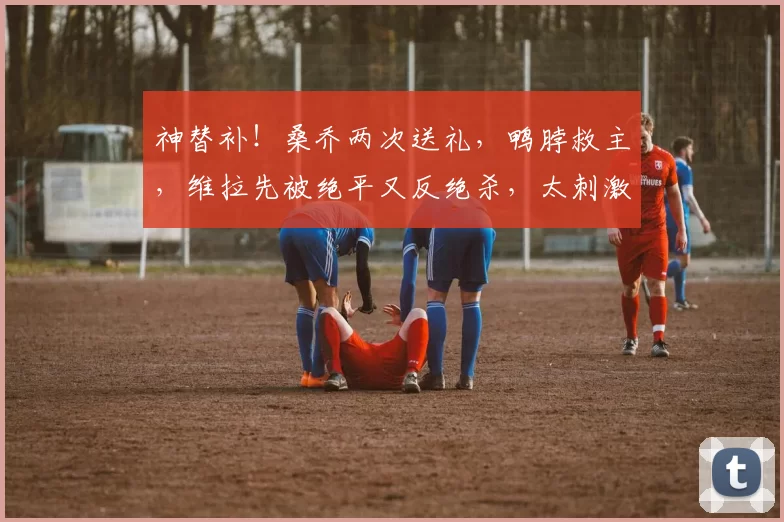 神替补！桑乔两次送礼，鸭脖救主，维拉先被绝平又反绝杀，太刺激