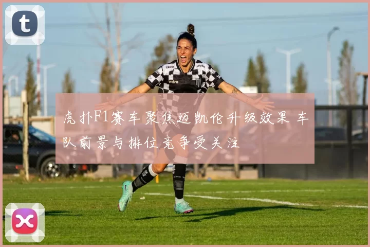 虎扑F1赛车聚焦迈凯伦升级效果 车队前景与排位竞争受关注