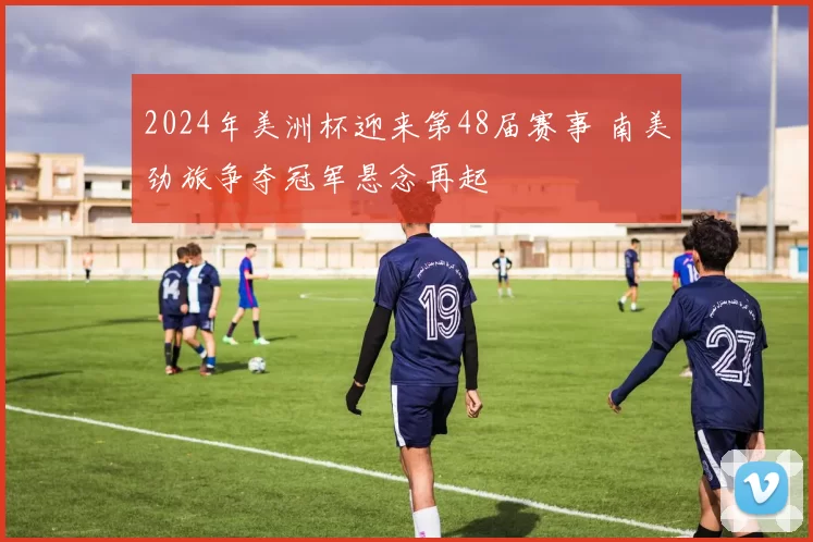 2024年美洲杯迎来第48届赛事 南美劲旅争夺冠军悬念再起
