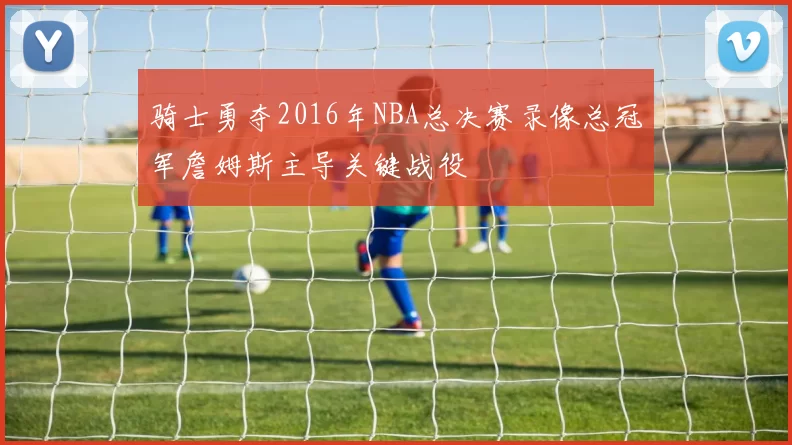 骑士勇夺2016年NBA总决赛录像总冠军詹姆斯主导关键战役