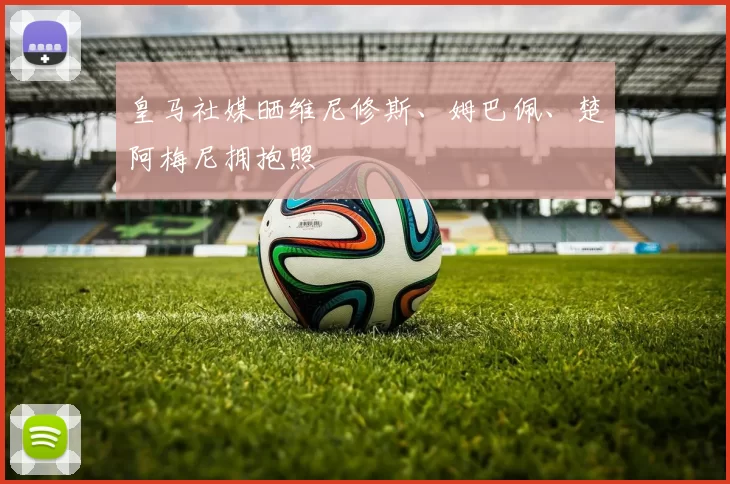 皇马社媒晒维尼修斯、姆巴佩、楚阿梅尼拥抱照