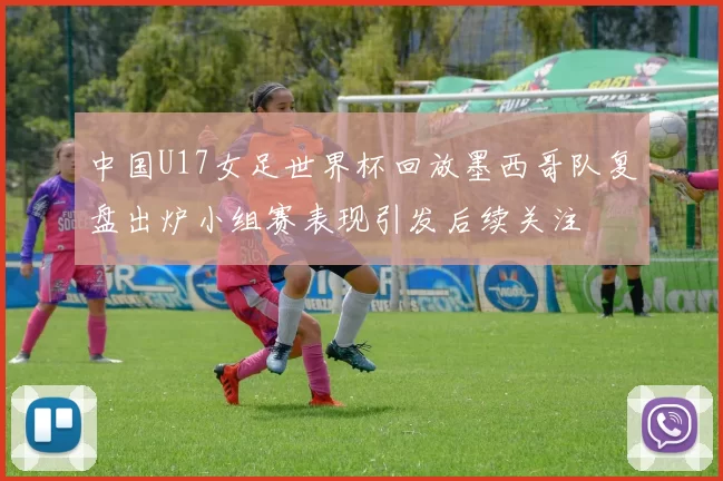 中国U17女足世界杯回放墨西哥队复盘出炉小组赛表现引发后续关注