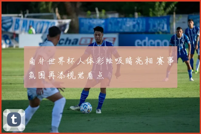 南非世界杯人体彩绘吸睛亮相 赛事氛围再添视觉看点