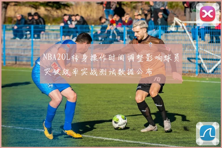 NBA2OL转身操作时间调整影响球员突破效率实战测试数据公布