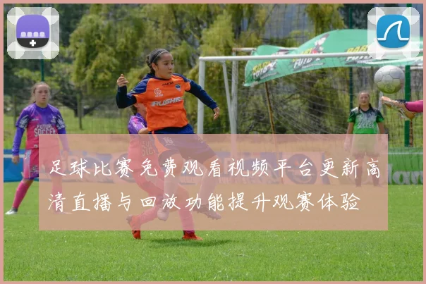 足球比赛免费观看视频平台更新高清直播与回放功能提升观赛体验