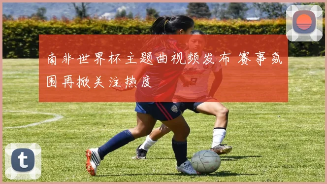 南非世界杯主题曲视频发布 赛事氛围再掀关注热度